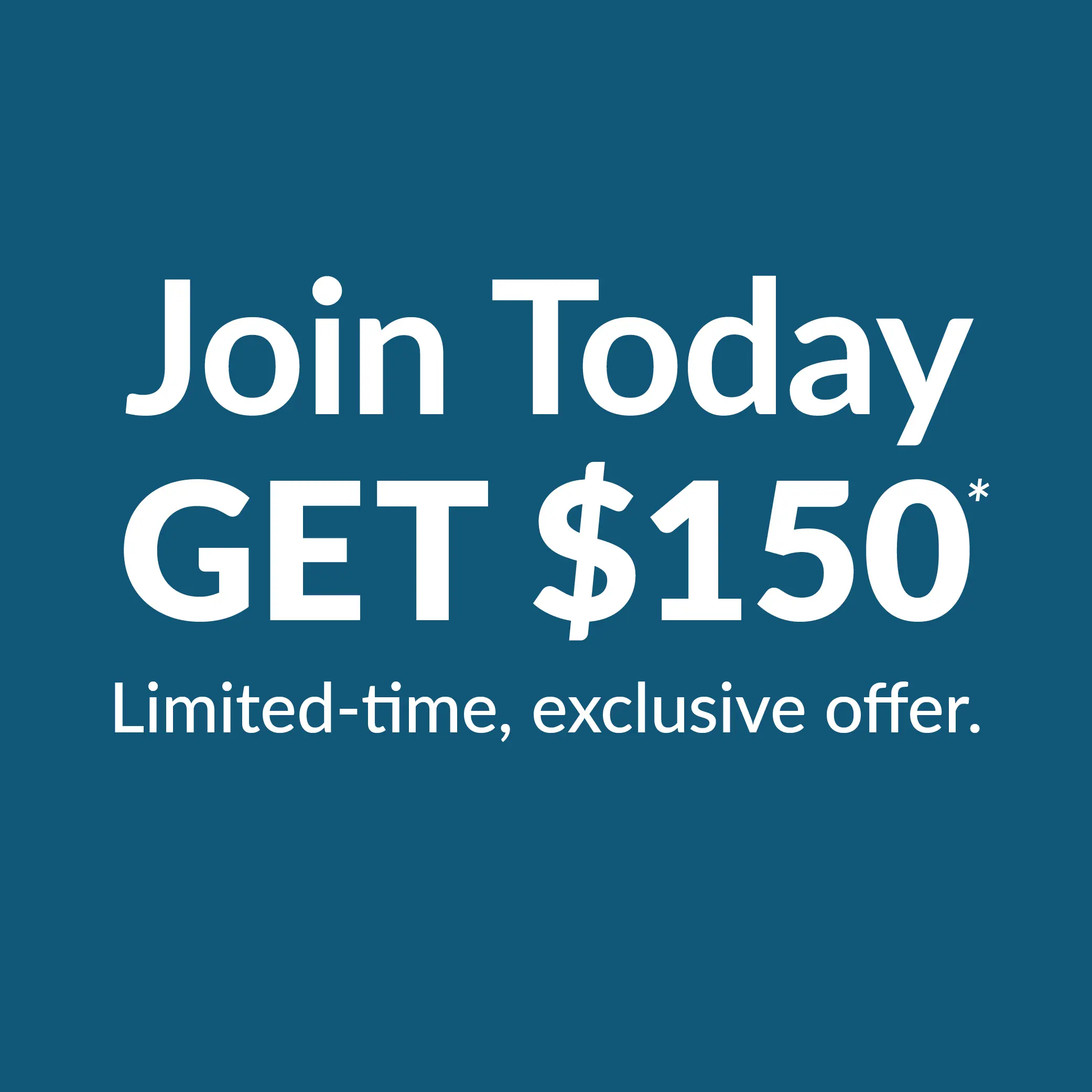 Join Today GET $150* Limited-time, exclusive offer.